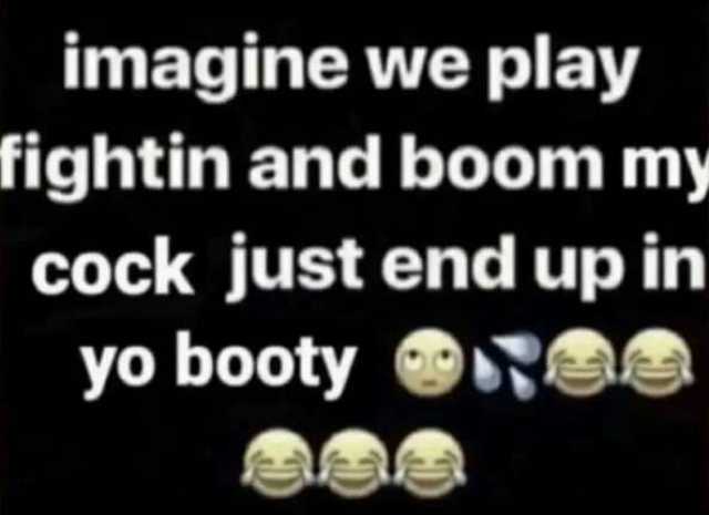 imagine we play fightin and boom my cock just end up in yo booty