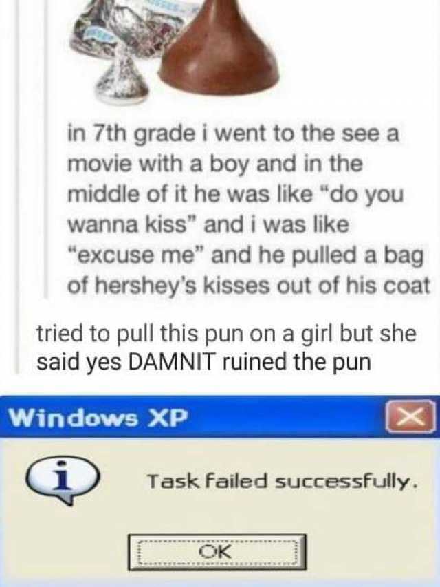 in 7th grade i went to the see a movie with a boy and in the middle of it he was like do you wanna kiss and i was like excuse me and he pulled a bag of hersheys kisses out of his coat tried to pull this pun on a girl but she said 