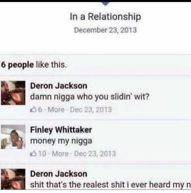 In a Relationship December 23 2013 6 people like this. Deron Jackson damn nigga who you slidin wit 6 More Dec 23 2013 Finley Whittaker money my nigga 10 More Dec 23 2013 Deron Jackson shit thats the realest shit i ever heard my n