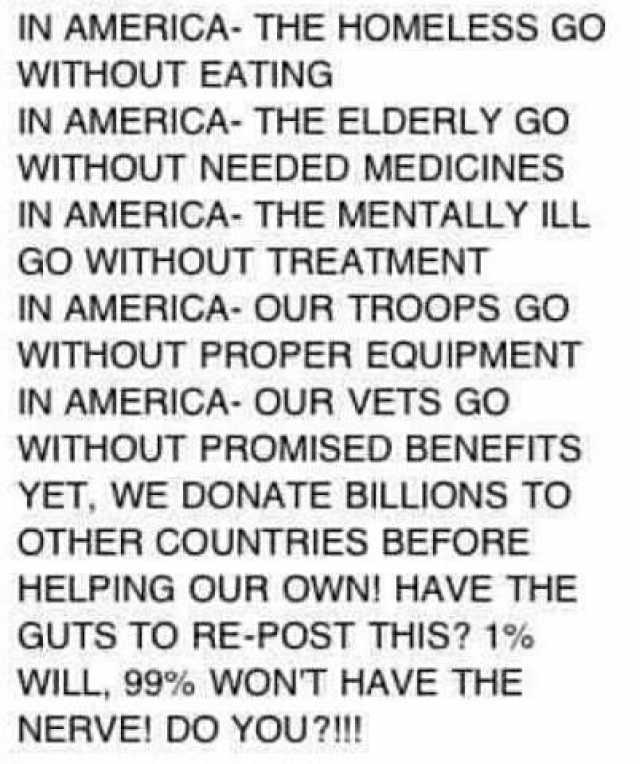 IN AMERICA- THE HOMELESS GO WITHOUT EATING IN AMERICA- THE ELDERLY GO WITHOUT NEEDED MEDICINESS IN AMERICA- THE MENTALLY ILL GO WITHOUT TREATMENT IN AMERICA- OUR TROOPS GO WITHOUT PROPER EQUIPMENT IN AMERICA- OUR VETS GO WITHOUT P
