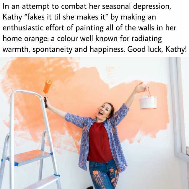 In an attempt to combat her seasonal depression Kathy fakes it til she makes it by making an enthusiastic effort of painting all of the walls in her home orange a colour well known tor radiating warmth spontaneity and happiness. G