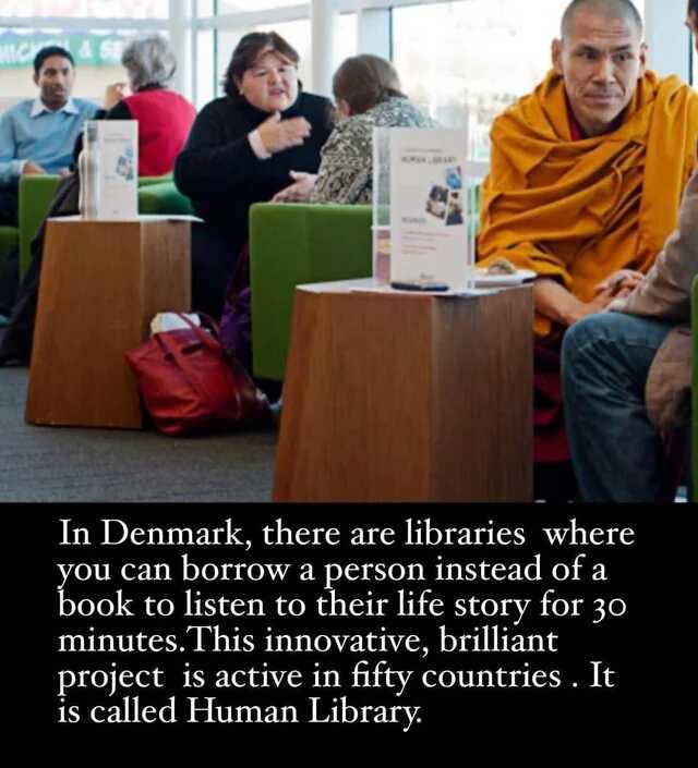In Denmark there are libraries where you can borrow a person instead of a book to listen to their life story for 3o minutes. This innovative brilliant project is active in fifty countries. It is called Human Library.