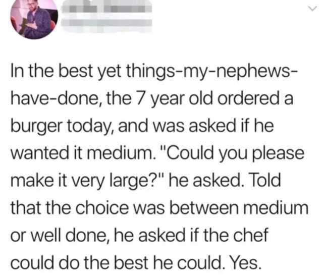 In the best yet things-my-nephews- have-done the 7 year old ordered a burger today and was asked if he wanted it medium. Could you please make it very large he asked. Told that the choice was between medium or well done he asked i