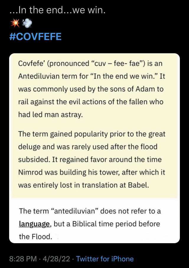 ..In the end...we win. #COVFEFE Covfefe (pronounced cuv-fee- fae) is an Antediluvian term for In the end we win. It was commonly used by the sons of Adam to rail against the evil actions of the fallen who had led man astray. The t
