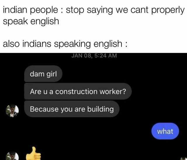 indian people stop saying we cant properly speak english also indians speaking english JAN 08 524 AM dam girl Are u a construction worker Because you are building what