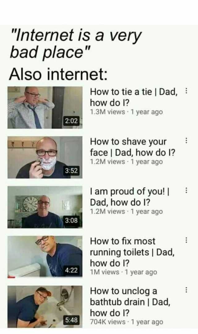Internet is a very bad place Also internet How to tie a tie  Dad how do 1 1.3M views 1 year ago 202 How to shave your face  Dad how do I 1.2M viewS 1 year ago 352 l am proud of you! Dad how do 1 1.2M viewS 1 year ago 308 How to fi