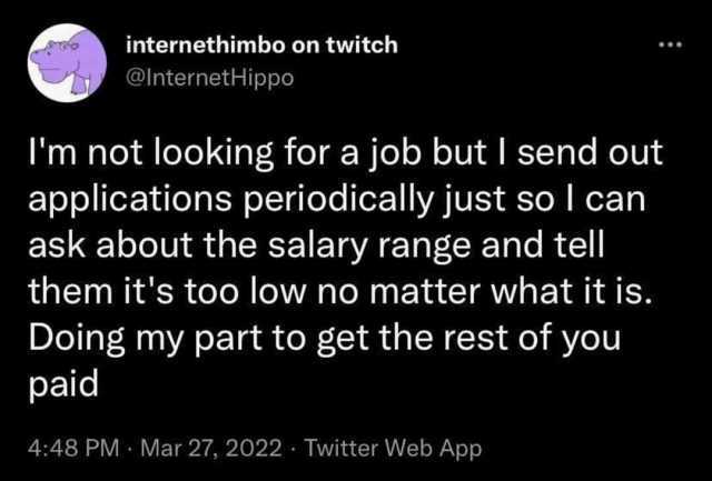 internethimbo on twitch @lnternetHippo Im not looking for a job but I send out applications periodically just so l can ask about the salary range and tell them its too low no matter what it is. Doing my part to get the rest of you