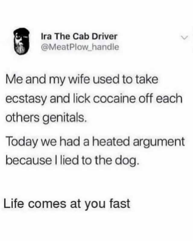 Ira The Cab Driver @MeatPlow handle Me and my wife used to take ecstasy and lick cocaine off each others genitals. Today we had a heated argument because lied to the dog. Life comes at you fast