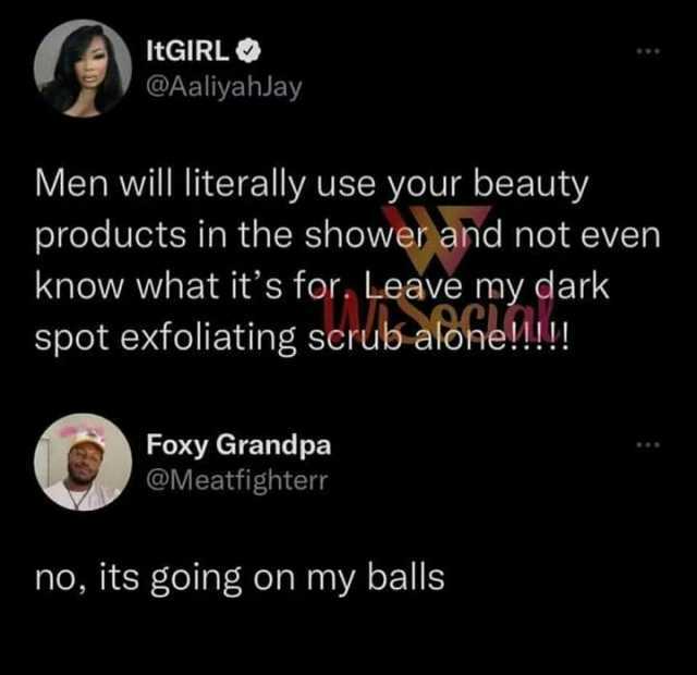ItGIRL @Aaliyahlay Men will literally use your beauty products in the shower and not even know what its for Leave my dark spot exfoliating scrub alone!!! Foxy Grandpa @Meatfighter no its going on my balls