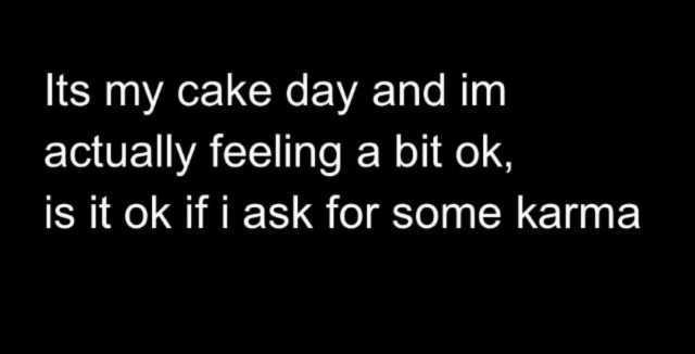 Its my cake day and im actually feeling a bit ok is it ok if i ask for some karma