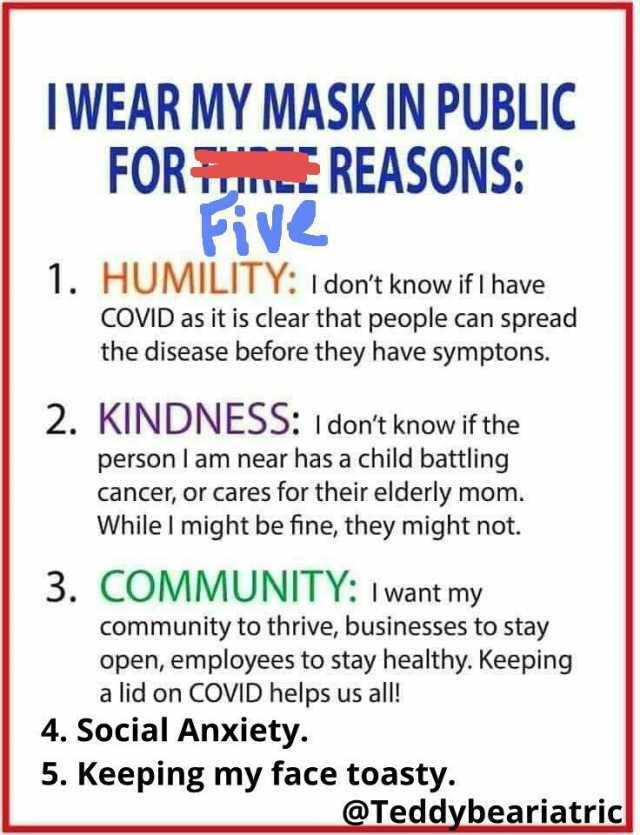 IWEAR MY MASK IN PUBLIC FOR E REASONS 1. HUMILITY Idont know if l have COVID as it is clear that people can spread the disease before they have symptons. 2. KINDNESS Idont know if the person I am near has a child battling cancer o