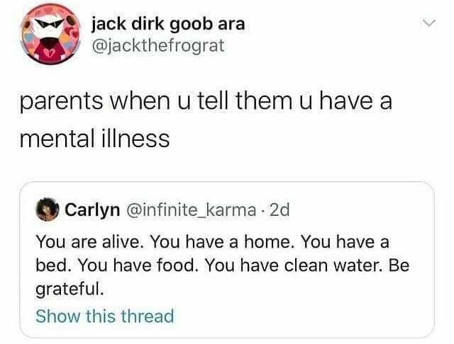 jack dirk goob ara @jackthefrograt parents when u tell themu have aa mental illness Carlyn @infinite_karma 2d You are alive. You have a home. You have a bed. You have food. You have clean water. Be grateful. Show this thread
