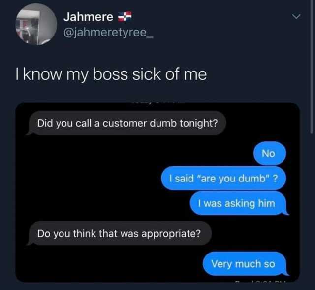 Jahmere @jahmeretyree_ I know my boss sick of me Did you call a customer dumb tonight? No I said are you dumb ? I was asking him Do you think that was appropriate? Very much so 