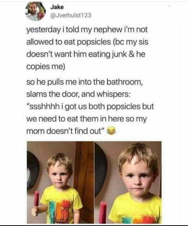 Jake @Jverhulst123 yesterday i told my nephew im not allowed to eat popsicles (bc my sis doesnt want him eating junk & he copies me) so he pulls me into the bathroom slams the door and whispers ssshhhh i got us both popsicles but 