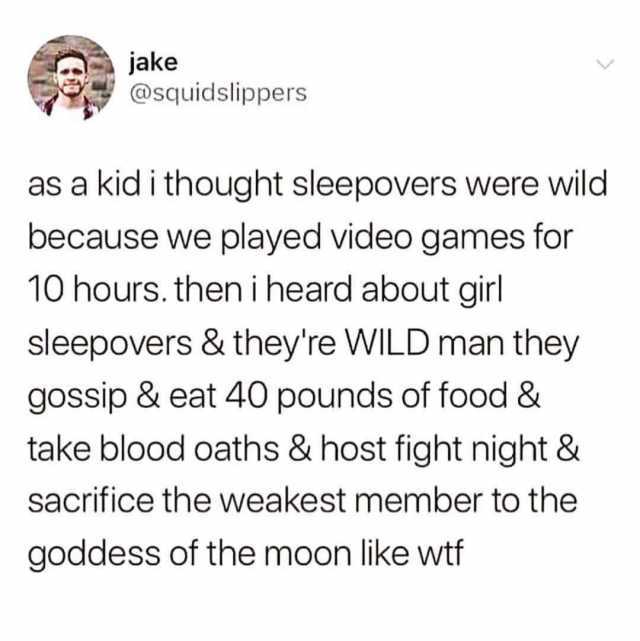 jake @squidslippers as a kid i thought sleepovers were wild because we played video games for 10 hours. then i heard about girl sleepovers & theyre WILD man they gossip & eat 40 pounds of food & take blood oaths & host fight night