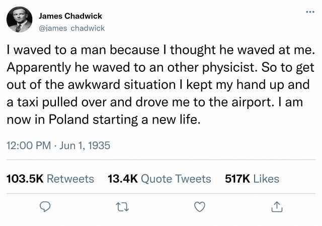 James Chadwick @james chadwick I waved to a man because I thought he waved at me. Apparently he waved to an other physicist. So to get out of the awkward situation I kept my hand up and a taxi pulled over and drove me to the airpo