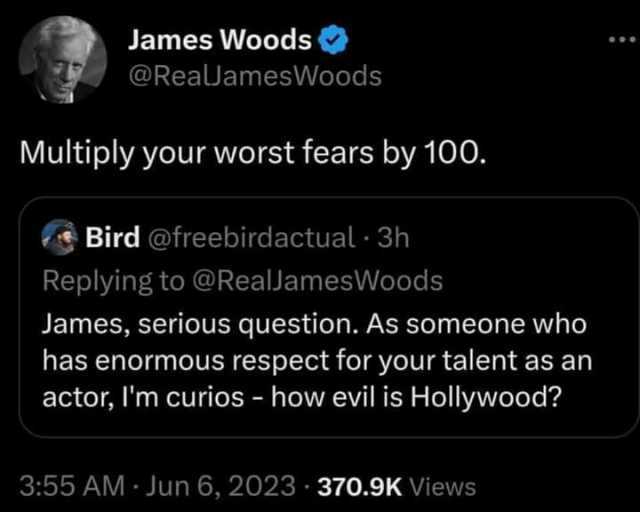 James Woods @RealJamesWoods Multiply your worst fears by 100. Bird @freebirdactual 3h Replying to @RealJamesWoods James serious question. As someone who has enormous respect for your talent as an actor Im curios - how evil is Holl