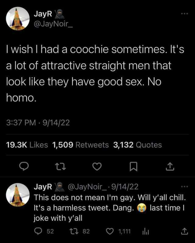 JayR @JayNoir Iwish I had a coochie sometimes. Its a lot of attractive straight men that look like they have good sex. No homo. 337 PM- 9/14/22 19.3K Likes 1509 Retweets 3132 Quotes JayR@JayNoir 9/14/22 This does not mean Im gay. 