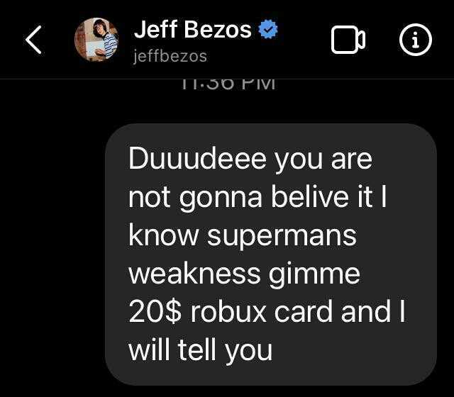 Jeff Bezos jeffbezos T1-30PVI Duuudeee you are not gonna belive itl know supermans weakness gimme 20$ robux card and I will tell you