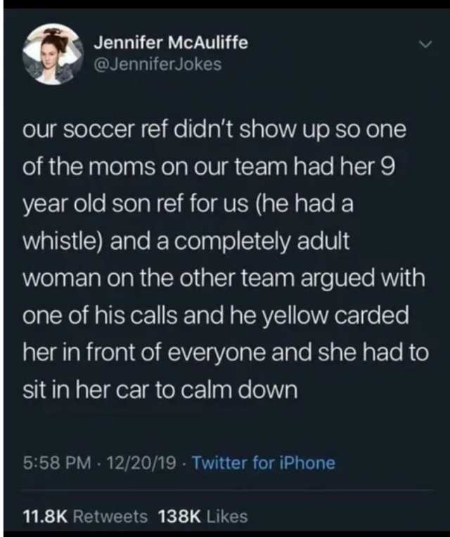 Jennifer McAuliffe @JenniferJokes our soccer ref didnt show up so one of the moms on our team had her 9 year old son ref for us (he had a whistle) and a completely adult woman on the other team argued with one of his calls and he 