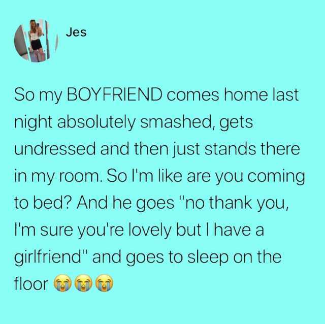 Jes So my B0YFRIEND comes home last night absolutely smashed gets undressed and then just stands there in my room. So lm like are you coming to bed And he goes no thank you Im sure youre lovely butI have a qirlfriend and goes to s