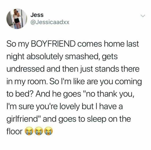 Jess @Jessicaadxx So my B0YFRIEND comes home last night absolutely smashed gets undressed and then just stands there in my room. So Im like are yOu coming to bed And he goes no thank you Im sure youre lovely but I have a girlfrien