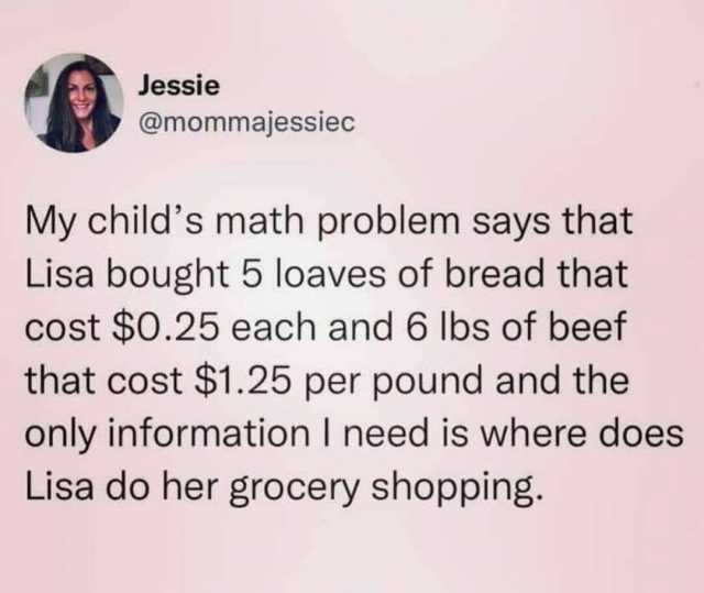 Jessie @mommajessiec My childs math problem says that Lisa bought 5 loaves of bread that cost $0.25 each and 6 lbs of beef that cost $1.25 per pound and the only information I need is where does Lisa do her grocery shopping.