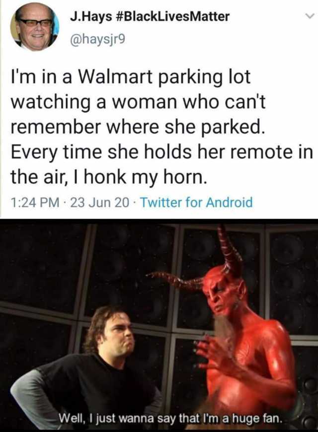 J.Hays #BlackLivesMatter @haysjr9 Im in a Walmart parking lot watching a woman who cant remember where she parked. Every time she holds her remote in the air I honk my horn. 124 PM · 23 Jun 20 · Twitter for Android Well I just w