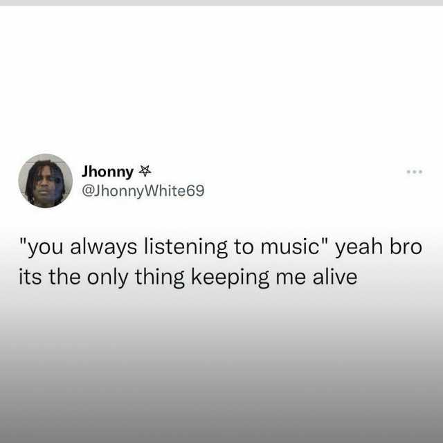 Jhonny @JhonnyWhite69 you always listening to music yeah bro its the only thing keeping me alive