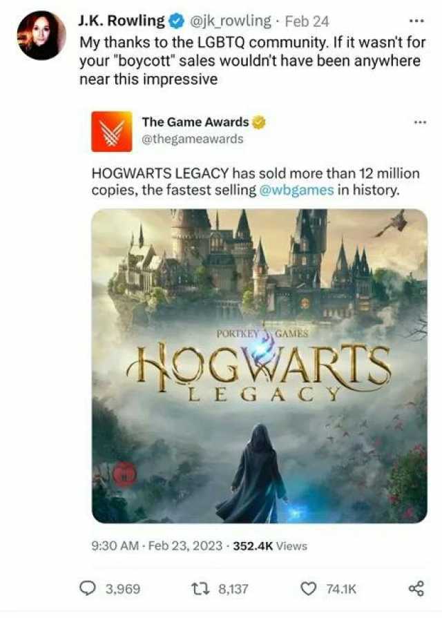 J.K. Rowling@jk rowling Feb 24 My thanks to the LGBTQ community. If it wasnt for your boycott sales wouldnt have been anywhere near this impressive The Game Awards @thegameawards HOGWARTS LEGACY has sold more than 12 million copie