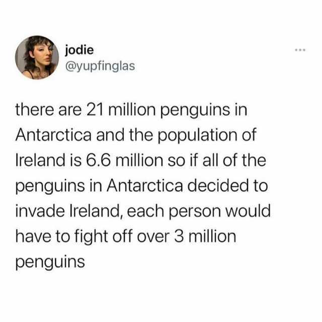 jodie @yupfinglas there are 21 million penguins in Antarctica and the population of Ireland is 6.6 million so if all of the penguins in Antarctica decided to invade Ireland each person would have to fight off over 3 million pengui