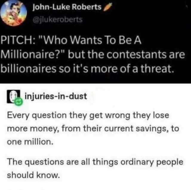 John-Luke Roberts @jlukeroberts PITCH Who Wants To Be A Millionaire but the contestants are billionaires so its more of a threat. injuries-in-dust Every question they get wrong they lose more money from their current savings to on