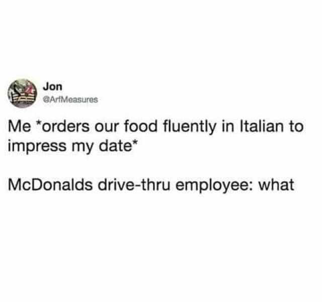 Jon GArtMeasures Me orders our food fluently in talian to impress my date McDonalds drive-thru employee what