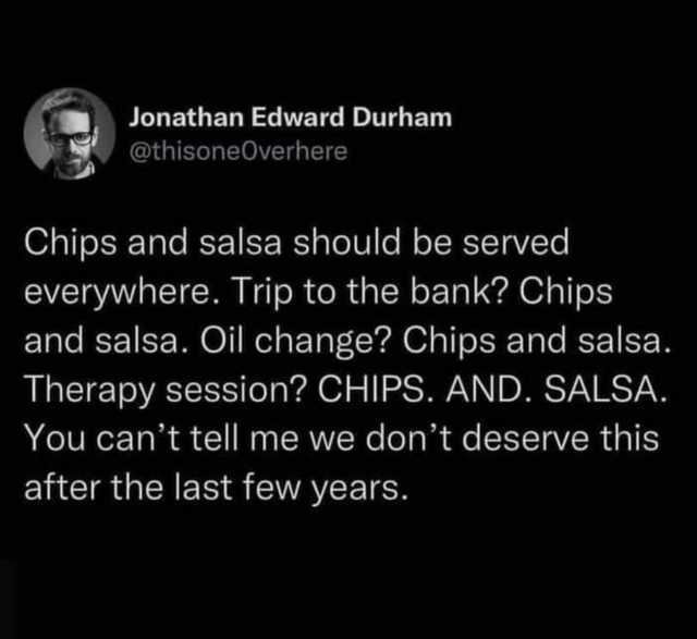 Jonathan Edward Durham @thisoneOverhere Chips and salsa should be served everywhere. Trip to the bank Chips and salsa. Oil change Chips and salsa. Therapy session CHIPs. AND. SALSA. You cant tell me we dont deserve this after the 