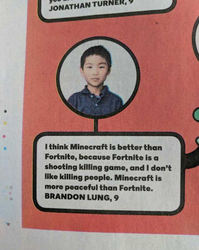 JONATHAN TURNER Ithink Minecraft is better than Fortnite because Fortnite is a shooting killing game and I dont like killing people. Minecraft is more peaceful than Fortnite. BRANDON LUNG 9
