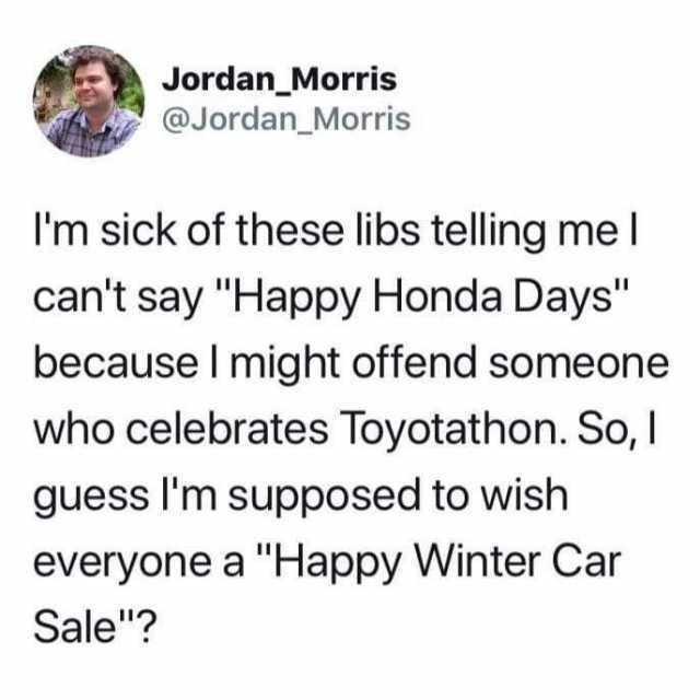 Jordan_Morris @Jordan_Morris Im sick of these libs telling mel cant say Happy Honda Days because I might offend someone who celebrates Toyotathon. So I guess Im supposed to wish everyone a Happy Winter Car Sale? 