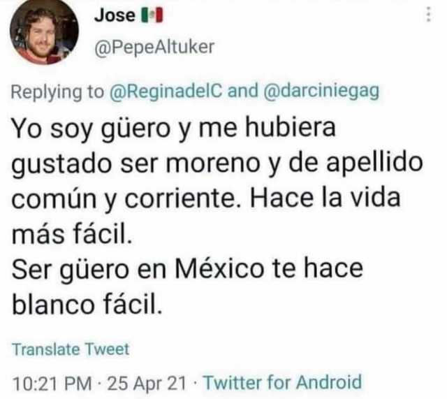Jose @PepeAltuker Replying to @ReginadelC and @darciniegag Yo soy güero y me hubiera gustado ser moreno y de apellido común y corriente. Hace la vida más fácil Ser güero en México te hace blanco fácil. Translate Tweet 1021 