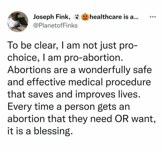 Joseph Fink healthcare is a... @PlanetofFinks To be clear I am not just pro- choice lam pro-abortion. Abortions are a wonderfully safe and effective medical procedure that saves and improves lives. Every time a person gets an abor