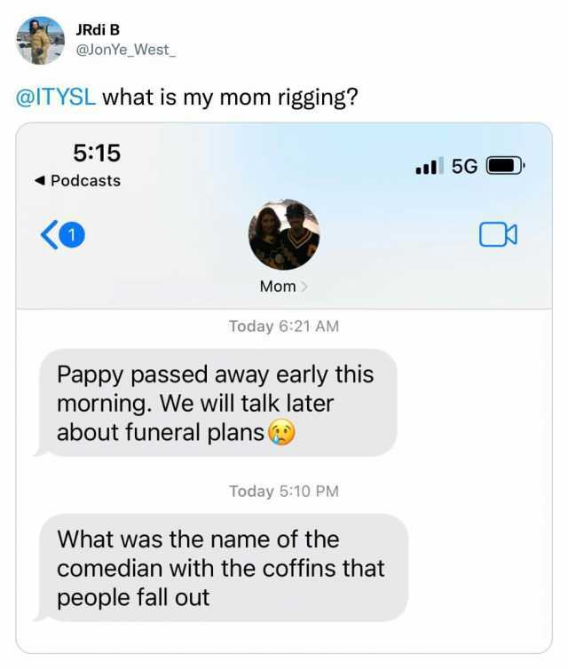 JRdi B @JonYe_West_ @ITYSL what is my mom rigging 515 Podcasts Mom Today 621 AM Pappy passed away early this morning. We will talk later about funeral plans Today 510 PM What was the name of the comedian with the coffins that peop