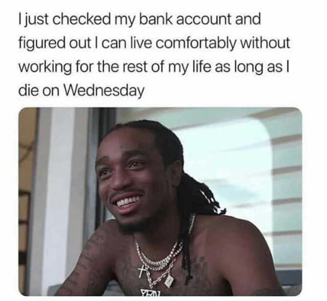 just checked my bank account and figured outI can live comfortably without working for the rest of my life as long as die on Wednesday