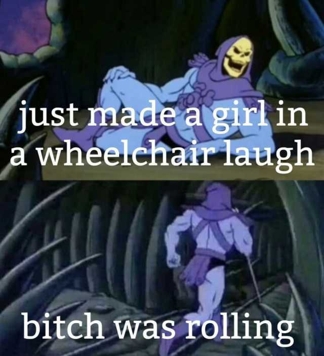 just made a girlin a wheelchair laugh bitch was rolling