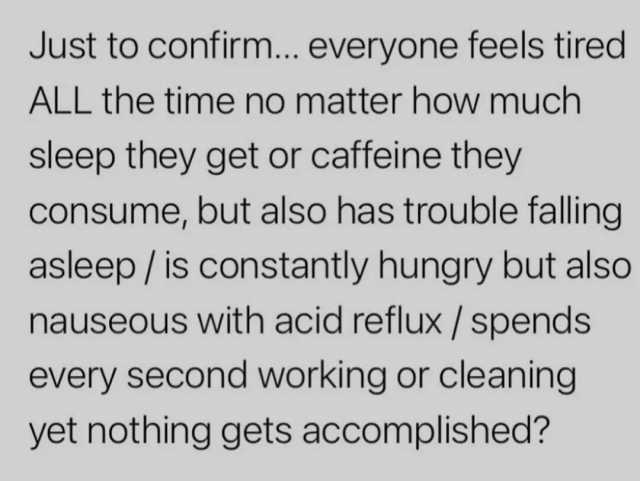 Just to confirm... everyone feels tired ALL the time no matter how much sleep they get or caffeine they consume but also has trouble falling asleep/ is constantly hungry but also nauseous with acid reflux / spends every second wor