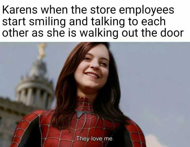 Karens when the store employees start smiling and talking to each other as she is walking out the door They love me.