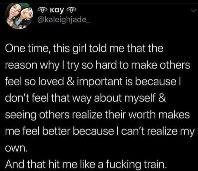 Kay @kaleighjade One time this girl told me that the reason why I try so hard to make others feel so loved & important is because dont feel that way about myself & seeing others realize their worth makes me feel better because I c