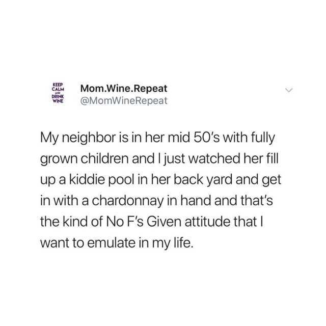 KEEP CALM AND DRINK WINE Mom.Wine.Repeat @MomWineRepeat My neighbor is in her mid 50s with fully grown children and I just watched her fill up a kiddie pool in her back yard and get in with a chardonnay in hand and thats the kind 