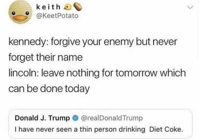 keith @KeetPotato kennedy forgive your enemy but never forget their name lincoln leave nothing for tomorraW which can be done today Donald J. Trump@realDonald Trump I have never seen a thin person drinking Diet Coke.