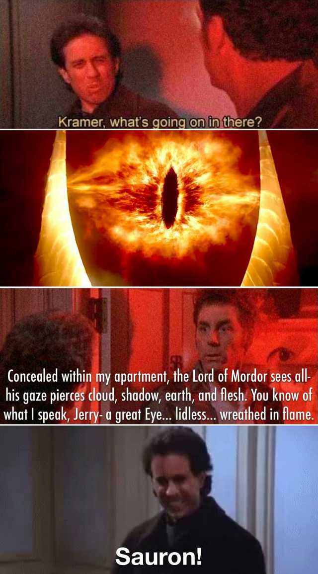 Kramer whats going on in there Concealed within my apartment the Lord of Mordor sees al his gaze pierces cloud shadow earth and flesh. You know of what I speak Jerry- a great Eye... lidless... wreathed in tlame. Sauron!