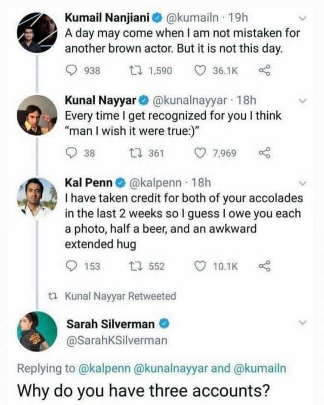 Kumail Nanjiani@kumailn 19h A day may come when I am not mistaken for another brown actor. But it is not this day. 938 t 1590 36.1K Kunal Nayyar@kunalnayyar 18h Every time I get recognized for you I think man I wish it were true) 