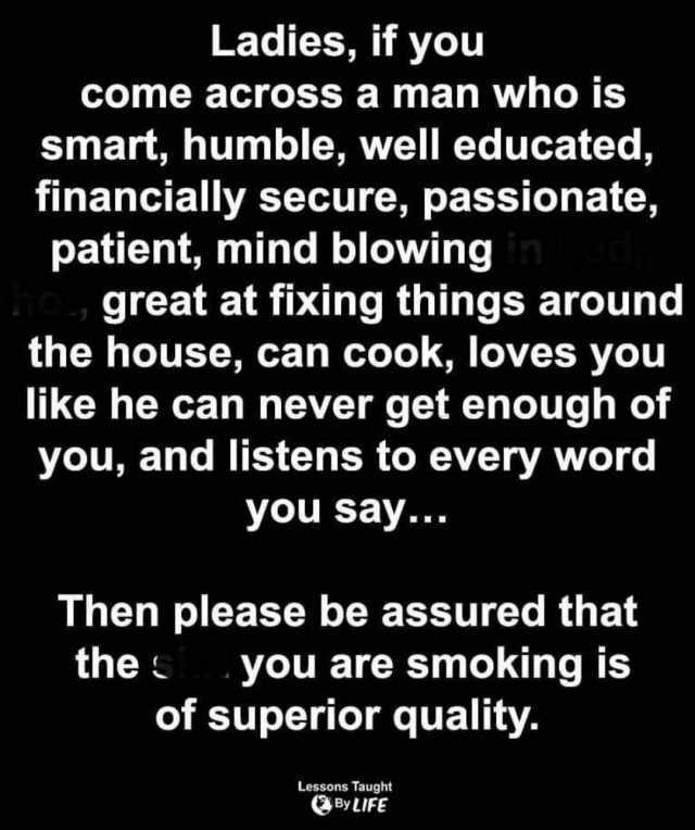 Ladies if you come across a man who is smart humble well educated financially secure passionate patient mind blowing n great at fixing things around the house can cook loves you like he can never get enough of you and listens to e