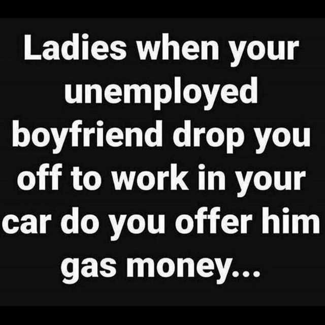 Ladies when your unemployed boyfriend drop you off to work in your car do you offer him gas money...